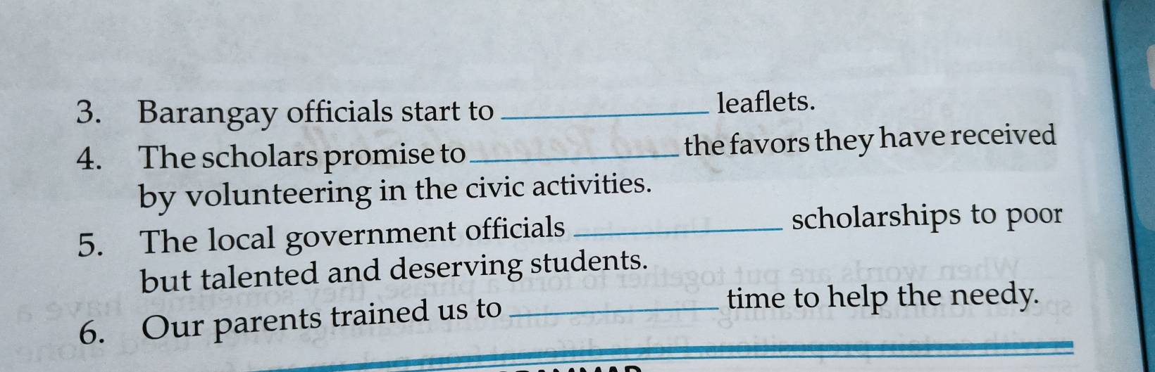 Barangay officials start to _leaflets. 
4. The scholars promise to_ the favors they have received 
by volunteering in the civic activities. 
5. The local government officials_ 
scholarships to poor 
but talented and deserving students. 
6. Our parents trained us to_ 
time to help the needy.