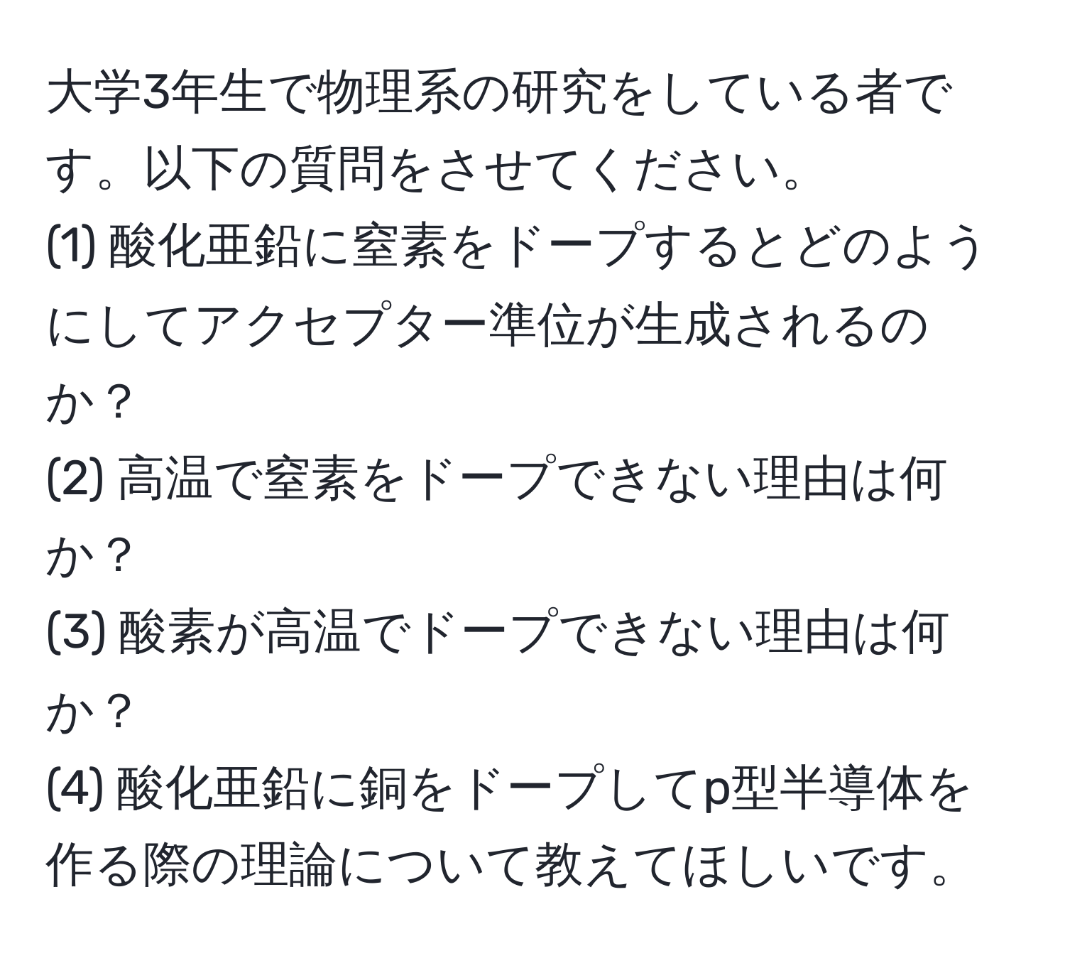 大学3年生で物理系の研究をしている者です。以下の質問をさせてください。  
(1) 酸化亜鉛に窒素をドープするとどのようにしてアクセプター準位が生成されるのか？  
(2) 高温で窒素をドープできない理由は何か？  
(3) 酸素が高温でドープできない理由は何か？  
(4) 酸化亜鉛に銅をドープしてp型半導体を作る際の理論について教えてほしいです。