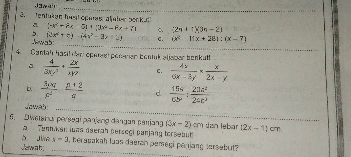 Jawab:_ 
3. Tentukan hasil operasi aljabar berikut! 
a. (-x^2+8x-5)+(3x^2-6x+7) C. (2n+1)(3n-2)
b. (3x^2+5)-(4x^2-3x+2)
Jawab:_ 
d. (x^2-11x+28):(x-7)
4. Carilah hasil dari operasi pecahan bentuk aljabar berikut! 
a.  4/3xy^2 + 2x/xyz 
C.  4x/6x-3y *  x/2x-y 
b.  3pq/p^2 - (p+2)/q 
d.  15a/6b^2 : 20a^2/24b^3 
Jawab:_ 
5. Diketahui persegi panjang dengan panjang (3x+2) cm dan lebar (2x-1)cm. 
a. Tentukan luas daerah persegi panjang tersebut! 
b. Jika x=3 , berapakah luas daerah persegi panjang tersebut? 
Jawab:_