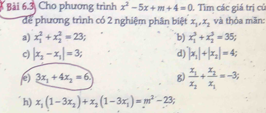 Cho phương trình x^2-5x+m+4=0. Tìm các giá trị củ 
để phương trình có 2 nghiệm phần biệt x_1, x_2 và thỏa mãn: 
a) x_1^(2+x_2^2=23; b) x_1^3+x_2^3=35; 
c) |x_2)-x_1|=3; |x_1|+|x_2|=4; 
d) 
e) 3x_1+4x_2=6. g) frac x_1x_2+frac x_2x_1=-3; 
h) x_1(1-3x_2)+x_2(1-3x_1)=m^2-23;