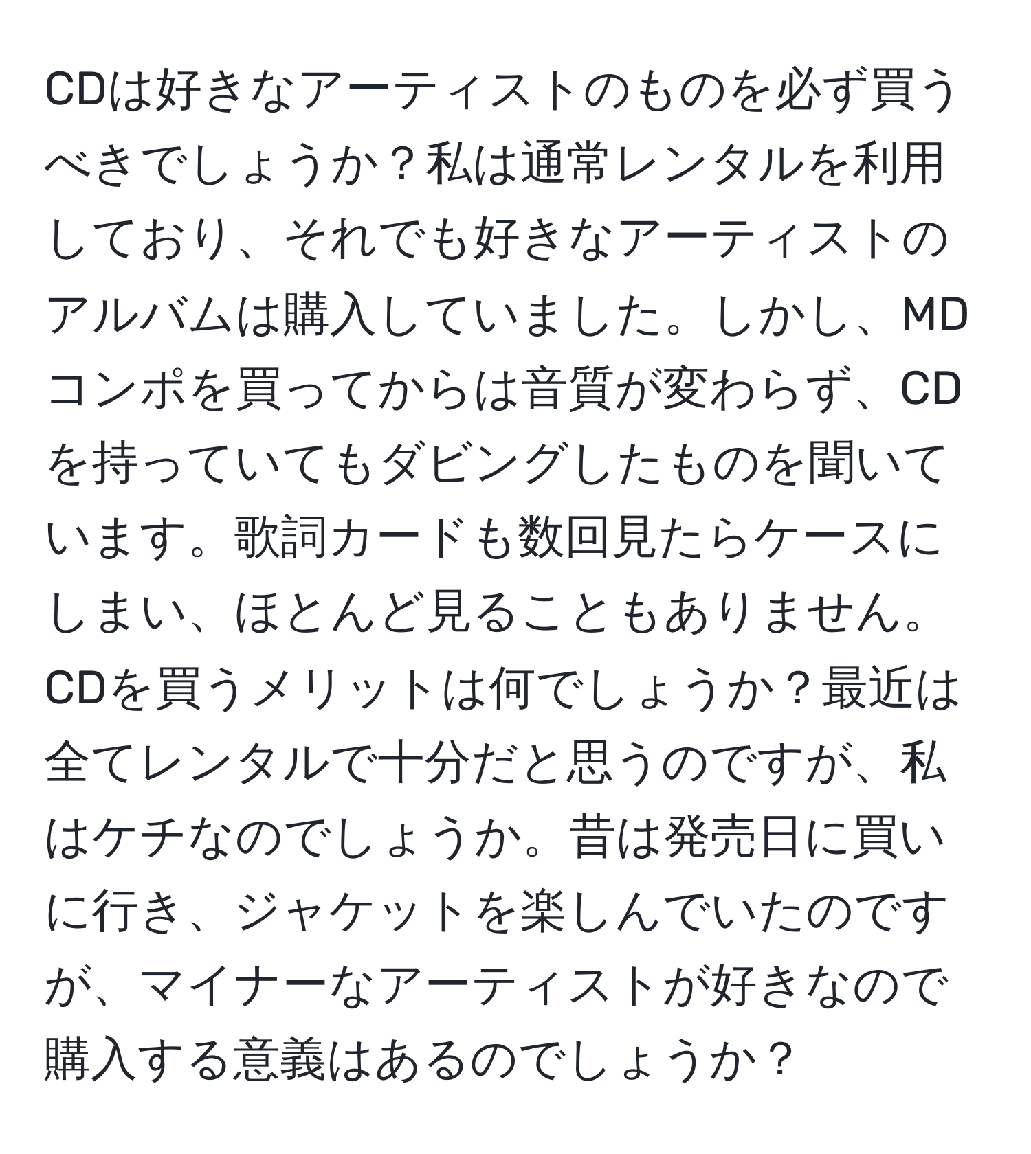 CDは好きなアーティストのものを必ず買うべきでしょうか？私は通常レンタルを利用しており、それでも好きなアーティストのアルバムは購入していました。しかし、MDコンポを買ってからは音質が変わらず、CDを持っていてもダビングしたものを聞いています。歌詞カードも数回見たらケースにしまい、ほとんど見ることもありません。CDを買うメリットは何でしょうか？最近は全てレンタルで十分だと思うのですが、私はケチなのでしょうか。昔は発売日に買いに行き、ジャケットを楽しんでいたのですが、マイナーなアーティストが好きなので購入する意義はあるのでしょうか？