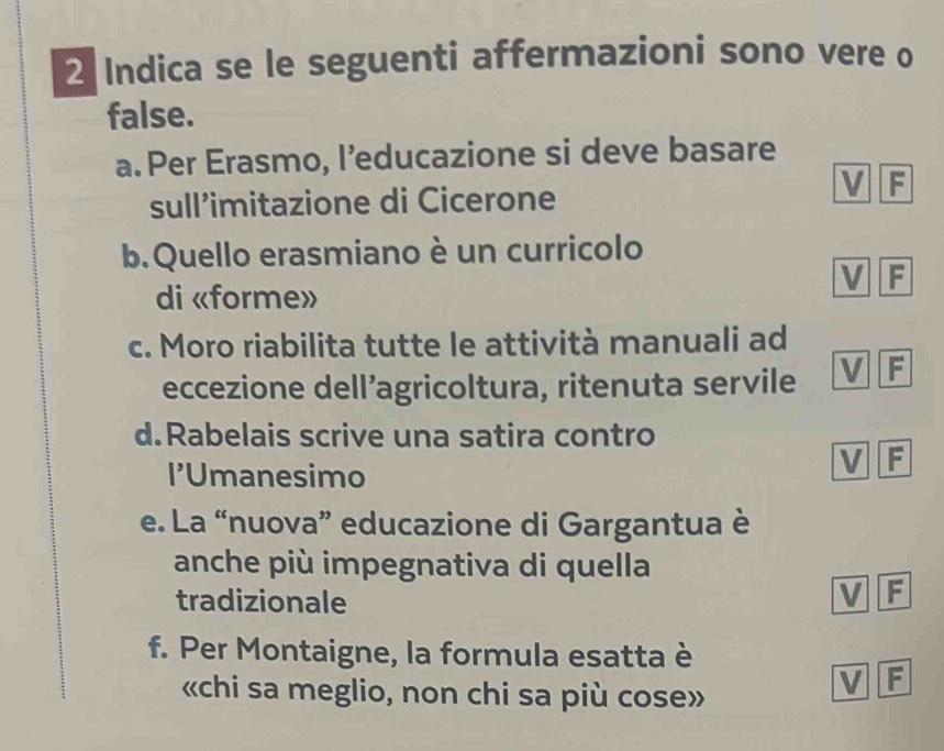 Indica se le seguenti affermazioni sono vere o 
false. 
a. Per Erasmo, l’educazione si deve basare 
V F 
sull’imitazione di Cicerone 
b.Quello erasmiano è un curricolo 
F 
di «forme» 
c. Moro riabilita tutte le attività manuali ad 
eccezione dell’agricoltura, ritenuta servile F 
d.Rabelais scrive una satira contro 
I’Umanesimo 
V F 
e. La “nuova” educazione di Gargantua è 
anche più impegnativa di quella 
tradizionale 
I F 
f. Per Montaigne, la formula esatta è 
«chi sa meglio, non chi sa più cose» 
V F