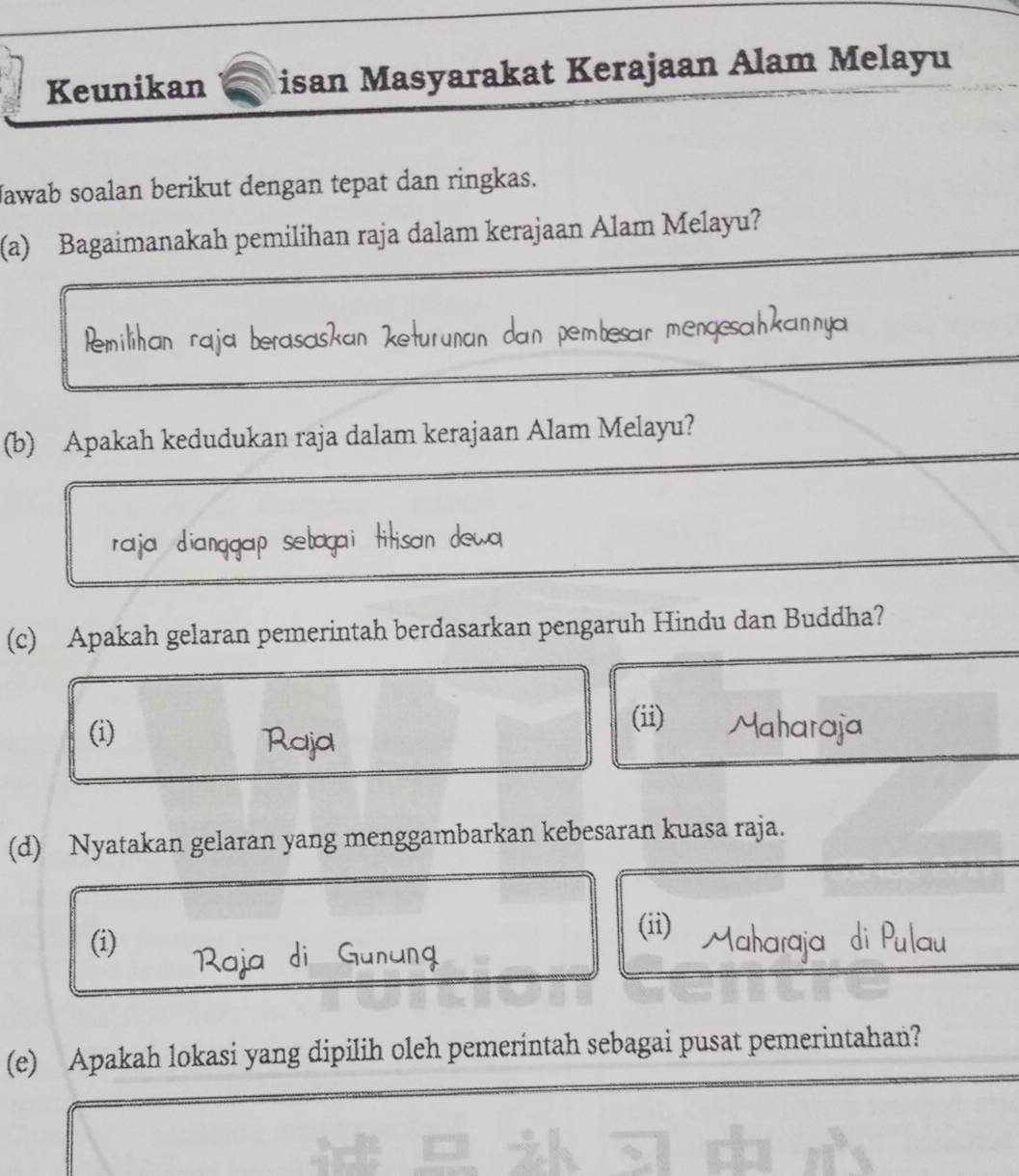 Keunikan isan Masyarakat Kerajaan Alam Melayu 
Jawab soalan berikut dengan tepat dan ringkas. 
(a) Bagaimanakah pemilihan raja dalam kerajaan Alam Melayu? 
emilh berasäskan keturuñän da n pembesar mengesa 

(b) Apakah kedudukan raja dalam kerajaan Alam Melayu? 

raja diang setagal titisan de 
(c) Apakah gelaran pemerintah berdasarkan pengaruh Hindu dan Buddha? 
(ii) 
(i) Maharaja 
Raja 
(d) Nyatakan gelaran yang menggambarkan kebesaran kuasa raja. 
(i) 
(ii) 
(e) Apakah lokasi yang dipilih oleh pemerintah sebagai pusat pemerintahan?