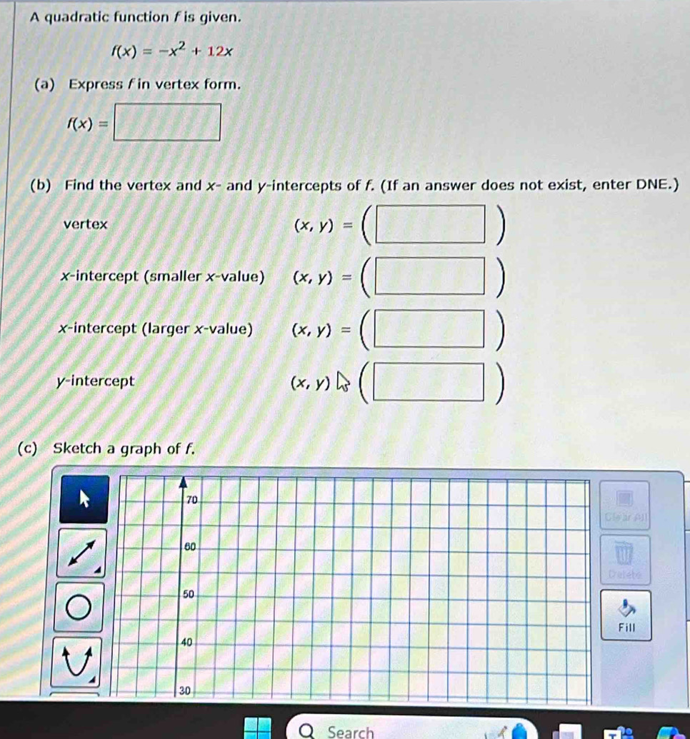 A quadratic function f is given.
f(x)=-x^2+12x
(a) Express f in vertex form.
f(x)= 111111 
(b) Find the vertex and x - and y-intercepts of f. (If an answer does not exist, enter DNE.) 
vertex
(x,y)=
x-intercept (smaller x -value) (x,y)=
x-intercept (larger x -value) (x,y)=
| 
y-intercept (x,y)
(c) Sketch a graph of f. 
war A] 
atete 
ill 

O Search