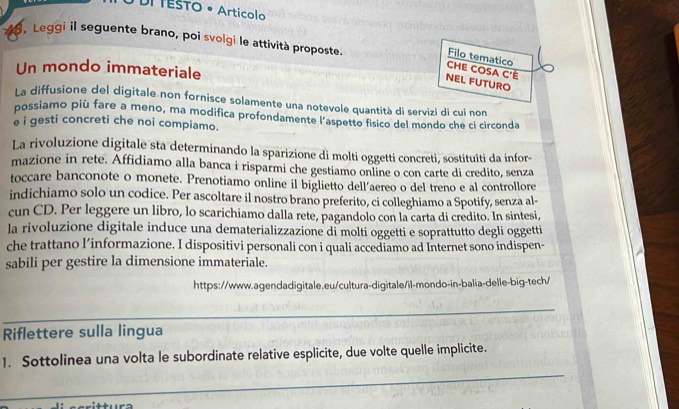 DI TESTO • Articolo 
. Leggi il seguente brano, poi svolgi le attività proposte. 
Filo tematico 
Un mondo immateriale 
CHE COSA C'Ê 
NEL FUTURO 
La diffusione del digitale non fornisce solamente una notevole quantità di servizi di cui non 
possiamo più fare a meno, ma modifica profondamente l'aspetto fisico del mondo che ci circonda 
e i gesti concreti che noi compiamo. 
La rivoluzione digitale sta determinando la sparizione di molti oggetti concreti, sostituiti da infor- 
mazione in rete. Affidiamo alla banca i risparmi che gestiamo online o con carte di credito, senza 
toccare banconote o monete. Prenotiamo online il biglietto dell'aereo o del treno e al controllore 
indichiamo solo un codice. Per ascoltare il nostro brano preferito, ci colleghiamo a Spotify, senza al- 
cun CD. Per leggere un libro, lo scarichiamo dalla rete, pagandolo con la carta di credito. In sintesi, 
la rivoluzione digitale induce una dematerializzazione di molti oggetti e soprattutto degli oggetti 
che trattano l’informazione. I dispositivi personali con i quali accediamo ad Internet sono indispen- 
sabili per gestire la dimensione immateriale. 
https://www.agendadigitale.eu/cultura-digitale/il-mondo-in-balia-delle-big-tech/ 
_ 
_ 
_ 
Riflettere sulla lingua 
_ 
1. Sottolinea una volta le subordinate relative esplicite, due volte quelle implicite.