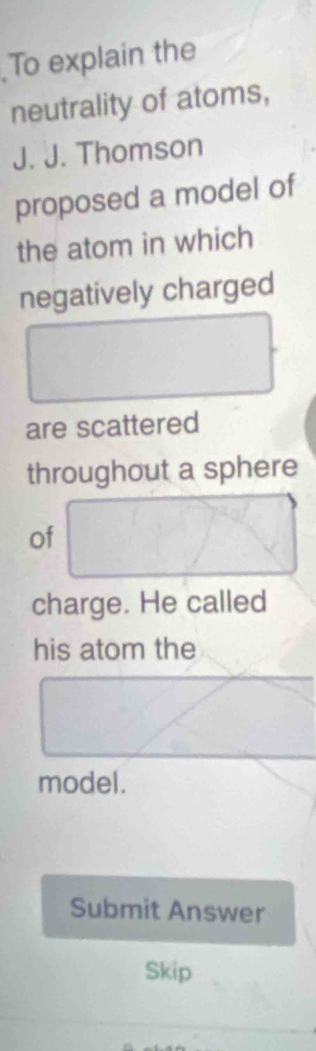 To explain the 
neutrality of atoms, 
J. J. Thomson 
proposed a model of 
the atom in which 
negatively charged 
are scattered 
throughout a sphere 
of 
charge. He called 
his atom the 
model. 
Submit Answer 
Skip