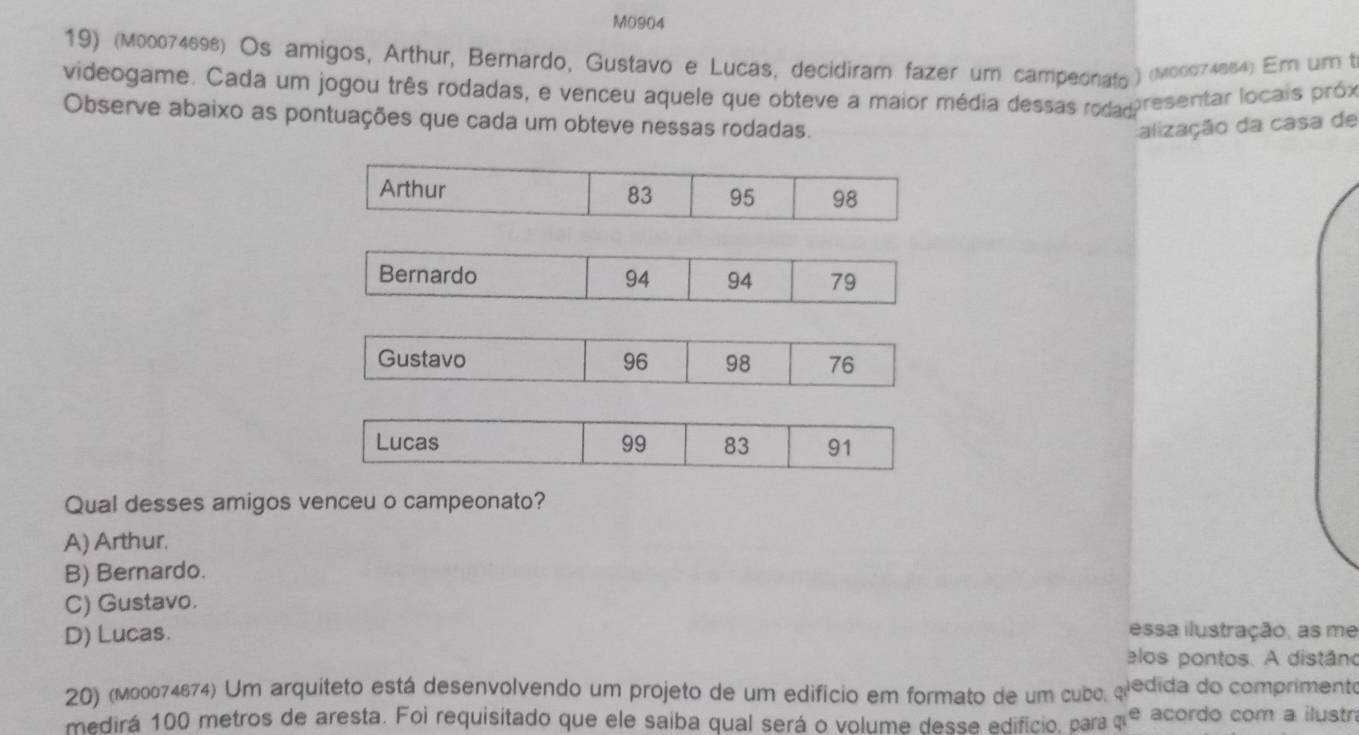 M0904
19) (M00074698) Os amigos, Arthur, Bernardo, Gustavo e Lucas, decidiram fazer um campeonato) (M00074864) Em um t
videogame. Cada um jogou três rodadas, e venceu aquele que obteve a maior média dessas rodad resentar locais próx
Observe abaixo as pontuações que cada um obteve nessas rodadas.
alização da casa de
Arthur 83 95 98
Bernardo 94 79
94
Gustavo 96 98 76
Lucas 99 83 91
Qual desses amigos venceu o campeonato?
A) Arthur.
B) Bernardo.
C) Gustavo.
D) Lucas. essa ilustração, as me
elos pontos. A distáno
20) (м00074674) Um arquiteto está desenvolvendo um projeto de um edifício em formato de um cubo, aiedida do comprimento
medirá 100 metros de aresta. Foi requisitado que ele saiba qual será o volume desse edifício, para a^e acordo com a ilustn