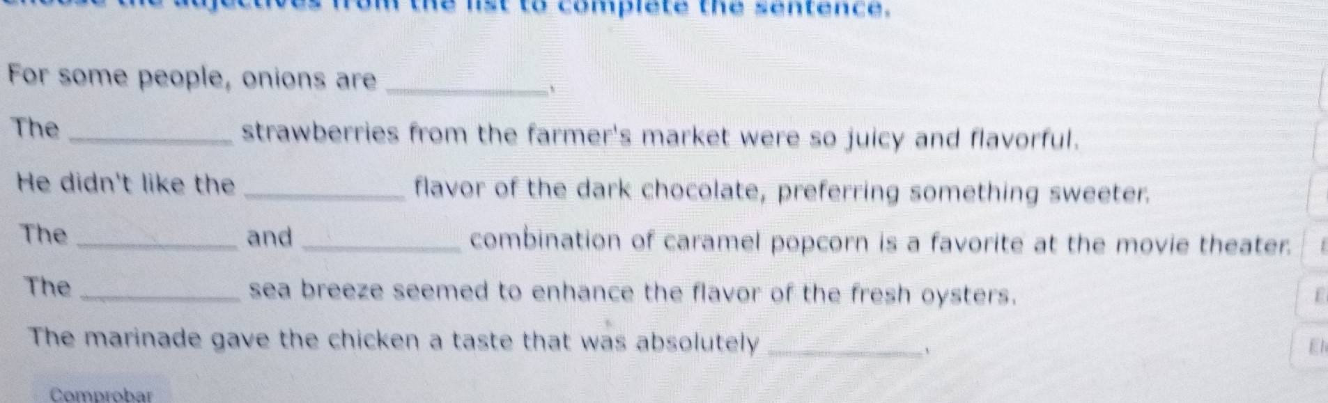 on the list to complete the sentence. 
For some people, onions are_ 
、 
The _strawberries from the farmer's market were so juicy and flavorful. 
He didn't like the _flavor of the dark chocolate, preferring something sweeter. 
The _and _combination of caramel popcorn is a favorite at the movie theater. 
The _sea breeze seemed to enhance the flavor of the fresh oysters. F 
The marinade gave the chicken a taste that was absolutely _El 
、 
Comprobar