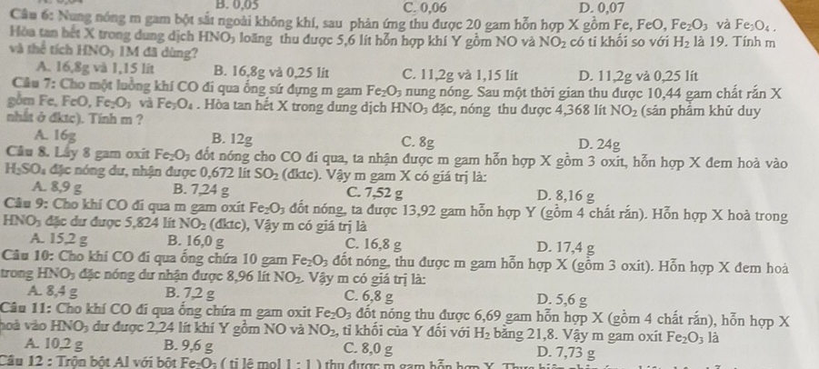 B. 0.05 C. 0,06 D. 0,07
Câu 6: Nung nóng m gam bột sắt ngoài không khí, sau phản ứng thu được 20 gam hỗn hợp X gồm Fe, FeO,Fe_2O_3 và Fe_3O_4.
Hòa tan bết X trong dung dịch HNO_3 loăng thu được 5,6 lít hỗn hợp khí Y gồm NO và NO_2
và thể tích HNO_3 IM đã dùng? có ti khối so với H_2 là 19. Tính m
A. 16,8g và 1,15 lit B. 16,8g và 0, 2 5 lit C. 11,2g và 1,15 lit D. 11,2g và 0,25 lit
Câu 7: Cho một luồng khí CO đi qua ổng sứ dựng m gam Fe_2O_3 nung nóng. Sau một thời gian thu được 10,44 gam chất rắn X
gồm Fe, FeO, Fe_2O_3 và Fe_3O_4. Hòa tan hết X trong dung dịch HNO₃ đặc, nóng thu được 4,368 lít NO_2 (sản phẩm khữ duy
nhất ở đktc). Tinh m ?
A. 16g B. 12g C. 8g D. 24g
Cầu 8. Lây 8 gam oxit Fe_2O_3 đổt nóng cho CO đi qua, ta nhận được m gam hỗn hợp X gồm 3 oxit, hỗn hợp X đem hoà vào
H_2SO_4 đặc nóng dư, nhận được 0,672 lit SO_2 (dktc) . Vậy m gam X có giá trị là:
A. 8,9 g B. 7,24 g C. 7,52 g D. 8,16 g
Câu 9: Cho khí CO đi qua m gam oxit Fe_2O_3 đốt nóng, ta được 13,92 gam hỗn hợp Y (gồm 4 chất rắn). Hỗn hợp X hoà trong
HNO_2 c     d ược  5 2 lt NO_2 (đktc), Vậy m có giá trị là
A. 15,2 g B. 16,0 g C. 16,8 g D. 17,4 g
Câu 10: Cho khi CO đi qua ống chứa 10 gam Fe_2O_3 đốt nóng, thu được m gam hỗn hợp X (gỗm 3 oxit). Hỗn hợp X đem hoà
trong H NO_3 đặc nóng dư nhận được 8,96 lít NO_2 Vậy m có giá trị là:
A. 8,4 g B. 7,2 g C. 6,8 g D. 5,6 g
Câu 11: Cho khí CO đí qua ống chứa m gam oxit Fe_2O_3 đốt nóng thu được 6,69 gam hỗn hợp X (gồm 4 chất rắn), hỗn hợp X
hoà vào HNO_3 dư được 2,24 lít khí Y gồm NO và NO_2 , tỉ khối của Y đối với H_2 băng 21,8. Vậy m gam oxit Fe_2O_3 là
A. 10,2 g B. 9,6 g C. 8,0 g D. 7,73 g
Câu 12 : Trộn bột Al với bột Fe:O= ( ti lê mol 1:1) thụ được m gam bỗn hợn Ý