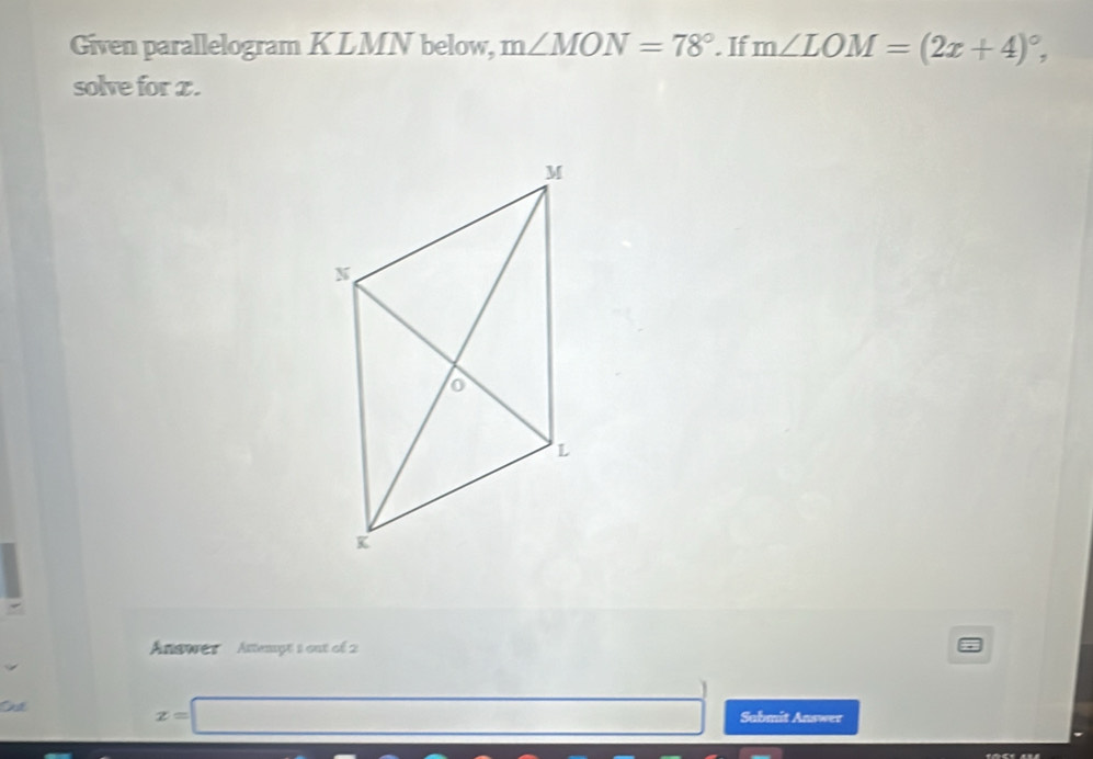 Given parallelogram KLMN below, m∠ MON=78°. If m∠ LOM=(2x+4)^circ , 
solve for z. 
Answer Attempt 1 out of 2 
O
z=□ Sabmit Answer