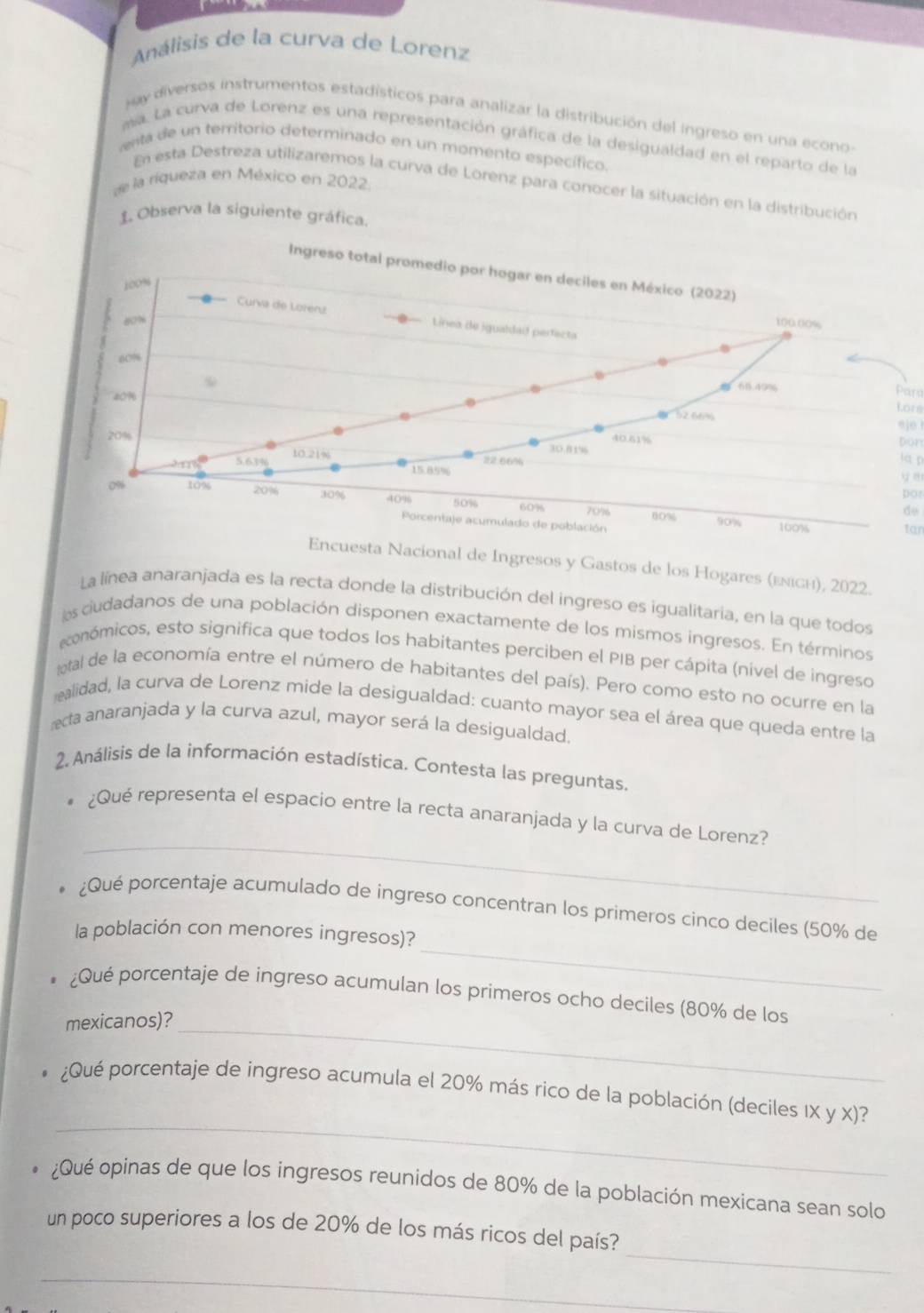 Análisis de la curva de Lorenz
Hay diversos instrumentos estadísticos para analizar la distribución del ingreso en una econo-
ma. La curva de Lorenz es una representación gráfica de la desigualdad en el reparto de la
enta de un territorio determinado en un momento específico.
de la riqueza en México en 2022.
En esta Destreza utilizaremos la curva de Lorenz para conocer la situación en la distribución
1. Observa la siguiente gráfica.
Para
ore
eje !
Don
la  p
y n
pot
de
far
uesta Nacional de Ingresos y Gastos de los Hogares (εлιсι), 2022.
La línea anaranjada es la recta donde la distribución del ingreso es igualitaria, en la que todos
s ciudadanos de una población disponen exactamente de los mismos ingresos. En términos
económicos, esto significa que todos los habitantes perciben el PIB per cápita (nível de ingreso
total de la economía entre el número de habitantes del país). Pero como esto no ocurre en la
ealidad, la curva de Lorenz mide la desigualdad: cuanto mayor sea el área que queda entre la
recta anaranjada y la curva azul, mayor será la desigualdad.
2. Análisis de la información estadística. Contesta las preguntas.
_
¿Qué representa el espacio entre la recta anaranjada y la curva de Lorenz?
_
¿Qué porcentaje acumulado de ingreso concentran los primeros cinco deciles (50% de
la población con menores ingresos)?
¿Qué porcentaje de ingreso acumulan los primeros ocho deciles (80% de los
mexicanos)?_
_
¿Qué porcentaje de ingreso acumula el 20% más rico de la población (deciles IX y X)?
¿Qué opinas de que los ingresos reunidos de 80% de la población mexicana sean solo
_
un poco superiores a los de 20% de los más ricos del país?
_