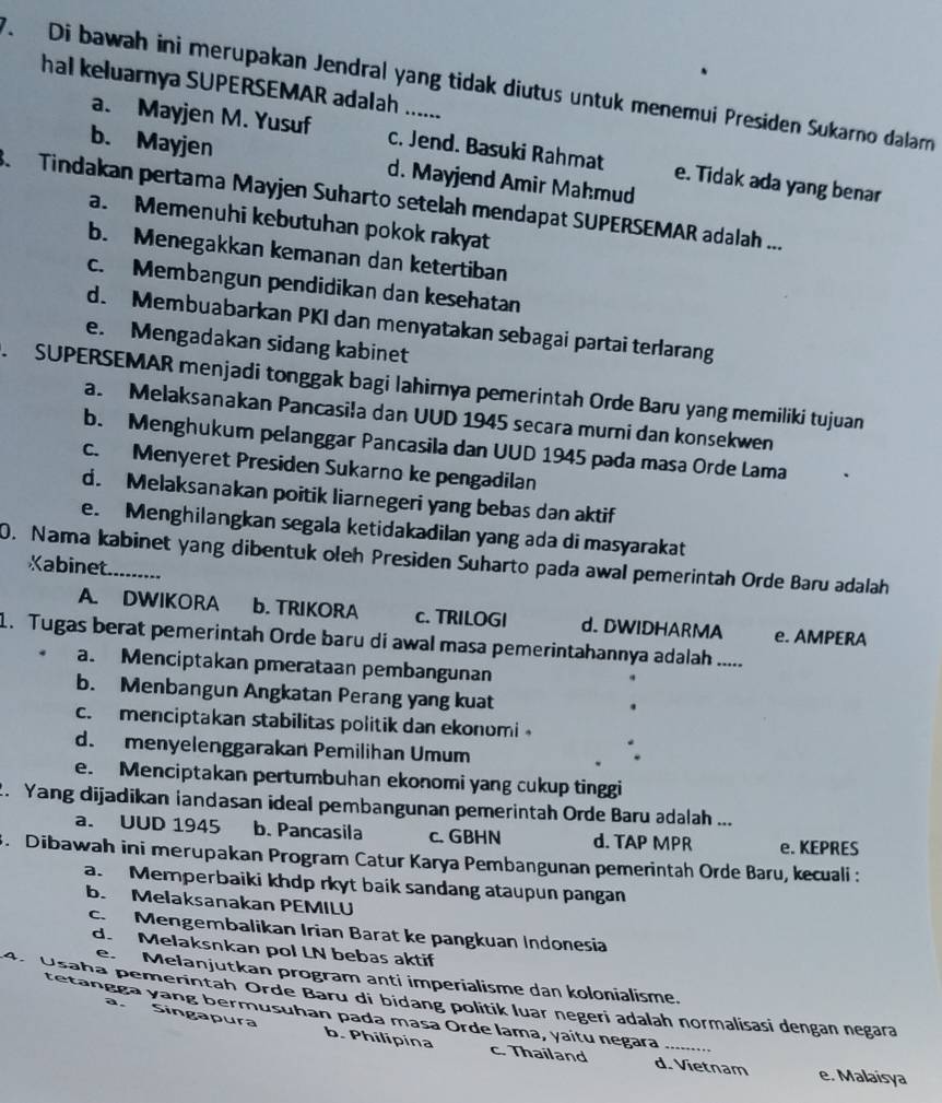 Di bawah ini merupakan Jendral yang tidak diutus untuk menemui Presiden Sukarno dalam
hal keluarnya SUPERSEMAR adalah ......
a. Mayjen M. Yusuf c. Jend. Basuki Rahmat e. Tidak ada yang benar
b. Mayjen d. Mayjend Amir Mahmud
3  Tindakan pertama Mayjen Suharto setelah mendapat SUPERSEMAR adalah ...
a. Memenuhi kebutuhan pokok rakyat
b. Menegakkan kemanan dan ketertiban
c. Membangun pendidikan dan kesehatan
d. Membuabarkan PKI dan menyatakan sebagai partai terlarang
e. Mengadakan sidang kabinet
.  SUPERSEMAR menjadi tonggak bagi lahirnya pemerintah Orde Baru yang memiliki tujuan
a. Melaksanakan Pancasila dan UUD 1945 secara murni dan konsekwen
b. Menghukum pelanggar Pancasila dan UUD 1945 pada masa Orde Lama
c. Menyeret Presiden Sukarno ke pengadilan
d. Melaksanakan poitik liarnegeri yang bebas dan aktif
e. Menghilangkan segala ketidakadilan yang ada di masyarakat
0. Nama kabinet yang dibentuk oleh Presiden Suharto pada awal pemerintah Orde Baru adalah
Kabinet
A. DWIKORA b. TRIKORA c. TRILOGI d. DWIDHARMA e. AMPERA
1. Tugas berat pemerintah Orde baru di awal masa pemerintahannya adalah .....
a. Menciptakan pmerataan pembangunan
b. Menbangun Angkatan Perang yang kuat
c. menciptakan stabilitas politik dan ekonomi
d. menyelenggarakan Pemilihan Umum
e. Menciptakan pertumbuhan ekonomi yang cukup tinggi
. Yang dijadikan iandasan ideal pembangunan pemerintah Orde Baru adalah ...
a. UUD 1945 b. Pancasila c. GBHN d. TAP MPR e. KEPRES
3. Dibawah ini merupakan Program Catur Karya Pembangunan pemerintah Orde Baru, kecuali :
a. Memperbaiki khdp rkyt baik sandang ataupun pangan
b. Melaksanakan PEMILU
c. Mengembalikan Irian Barat ke pangkuan Indonesia
d. Melaksnkan pol LN bebas aktif
e. Melanjutkan program anti imperialisme dan kolonialisme.
4. Usaha pemerintah Orde Baru di bidang politik luar negeri adalah normalisasi dengan negara
tetangga yang bermusuhan pada masa Orde lama, yaitu negara_
a . Singapura b. Philipina
c. Thailand d. Vietnam e. Malaisya