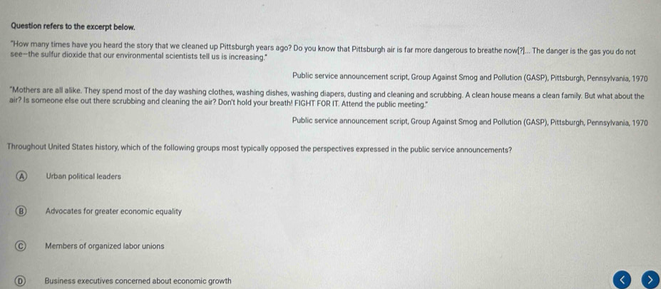Question refers to the excerpt below.
"How many times have you heard the story that we cleaned up Pittsburgh years ago? Do you know that Pittsburgh air is far more dangerous to breathe now[?]... The danger is the gas you do not
see--the sulfur dioxide that our environmental scientists tell us is increasing."
Public service announcement script, Group Against Smog and Pollution (GASP), Pittsburgh, Pennsylvania, 1970
"Mothers are all alike. They spend most of the day washing clothes, washing dishes, washing diapers, dusting and cleaning and scrubbing. A clean house means a clean family. But what about the
air? Is someone else out there scrubbing and cleaning the air? Don't hold your breath! FIGHT FOR IT. Attend the public meeting."
Public service announcement script, Group Against Smog and Pollution (GASP), Pittsburgh, Pennsylvania, 1970
Throughout United States history, which of the following groups most typically opposed the perspectives expressed in the public service announcements?
A Urban political leaders
B Advocates for greater economic equality
Members of organized labor unions
Business executives concerned about economic growth