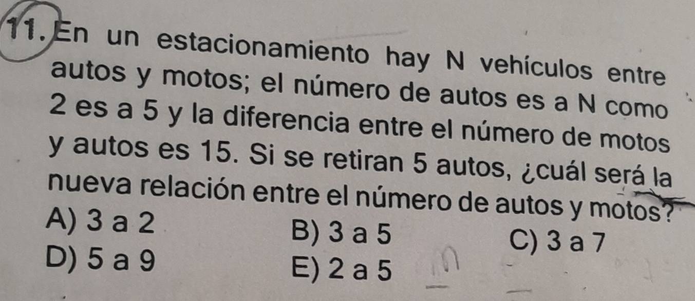 En un estacionamiento hay N vehículos entre
autos y motos; el número de autos es a N como
2 es a 5 y la diferencia entre el número de motos
y autos es 15. Si se retiran 5 autos, ¿cuál será la
nueva relación entre el número de autos y motos?
A) 3 a 2 B) 3 a 5
C) 3 a 7
D) 5 a 9 E) 2 a 5