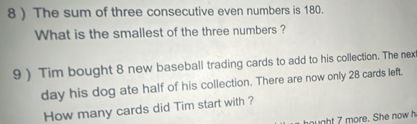 8 ) The sum of three consecutive even numbers is 180. 
What is the smallest of the three numbers ? 
9 ) Tim bought 8 new baseball trading cards to add to his collection. The next 
day his dog ate half of his collection. There are now only 28 cards left. 
How many cards did Tim start with ? 
hought 7 more. She now h