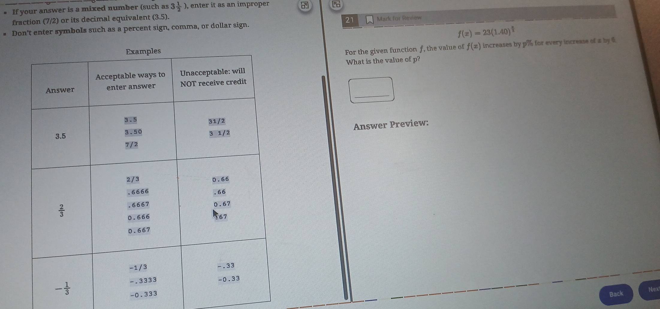 If your answer is a mixed number (such as 3 1/2 ) , enter it as an improper
5
fraction (7/2) or its decimal equivalent (3.5).
# Don't enter symbols such as a percent sign, comma, or dollar sign. 21 Mark for Review
f(x)=23(1.40)^ n/3 
For the given function f, the value of f(x) increases by p% for every increase of a by 6.
What is the value of p?
_
Answer Preview:
Back Nex