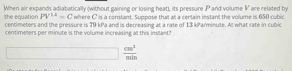 When air expands adiabatically (without gaining or losing heat), its pressure P and volume V are related by 
the equation PV^(1.4)=C where C is a constant. Suppose that at a certain instant the volume is 650 cubic
centimeters and the pressure is 79 kPa and is decreasing at a rate of 13 kPa/minute. At what rate in cubic
centimeters per minute is the volume increasing at this instant?
 cm^3/min 