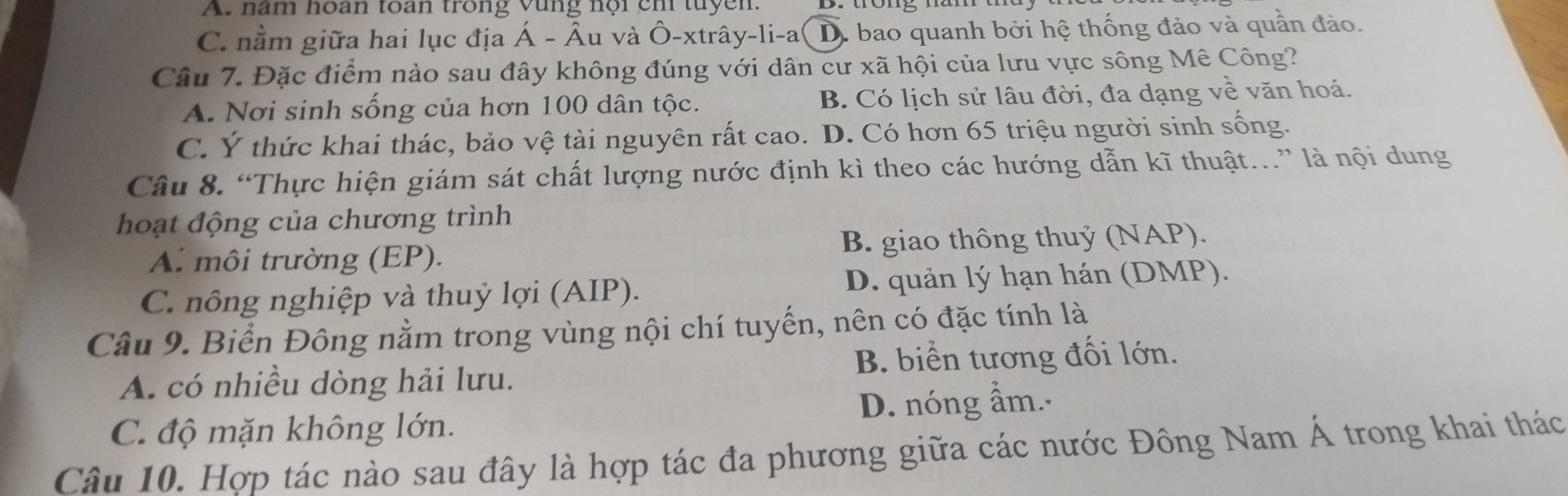 A. nam hoan toan trong vùng nội ch tuyen.
C. nằm giữa hai lục địa Á - Âu và Ô-xtrây-li-a D. bao quanh bởi hệ thống đảo và quần đảo.
Câu 7. Đặc điểm nào sau đây không đúng với dân cư xã hội của lưu vực sông Mê Công?
A. Nơi sinh sống của hơn 100 dân tộc. B. Có lịch sử lâu đời, đa dạng về văn hoá.
C. Ý thức khai thác, bảo vệ tài nguyên rất cao. D. Có hơn 65 triệu người sinh sống.
Câu 8. “Thực hiện giám sát chất lượng nước định kì theo các hướng dẫn kĩ thuật.” là nội dung
hoạt động của chương trình
A. môi trường (EP). B. giao thông thuỷ (NAP).
C. nông nghiệp và thuỷ lợi (AIP). D. quản lý hạn hán (DMP).
Câu 9. Biển Đông nằm trong vùng nội chí tuyến, nên có đặc tính là
B. biển tương đối lớn.
A. có nhiều dòng hải lưu.
C. độ mặn không lớn. D. nóng ẩm..
Câu 10. Hợp tác nào sau đây là hợp tác đa phương giữa các nước Đông Nam Á trong khai thác