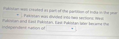 Pakistan was created as part of the partition of India in the year
□ . Pakistan was divided into two sections: West 
Pakistan and East Pakistan. East Pakistan later became the 
independent nation of □.