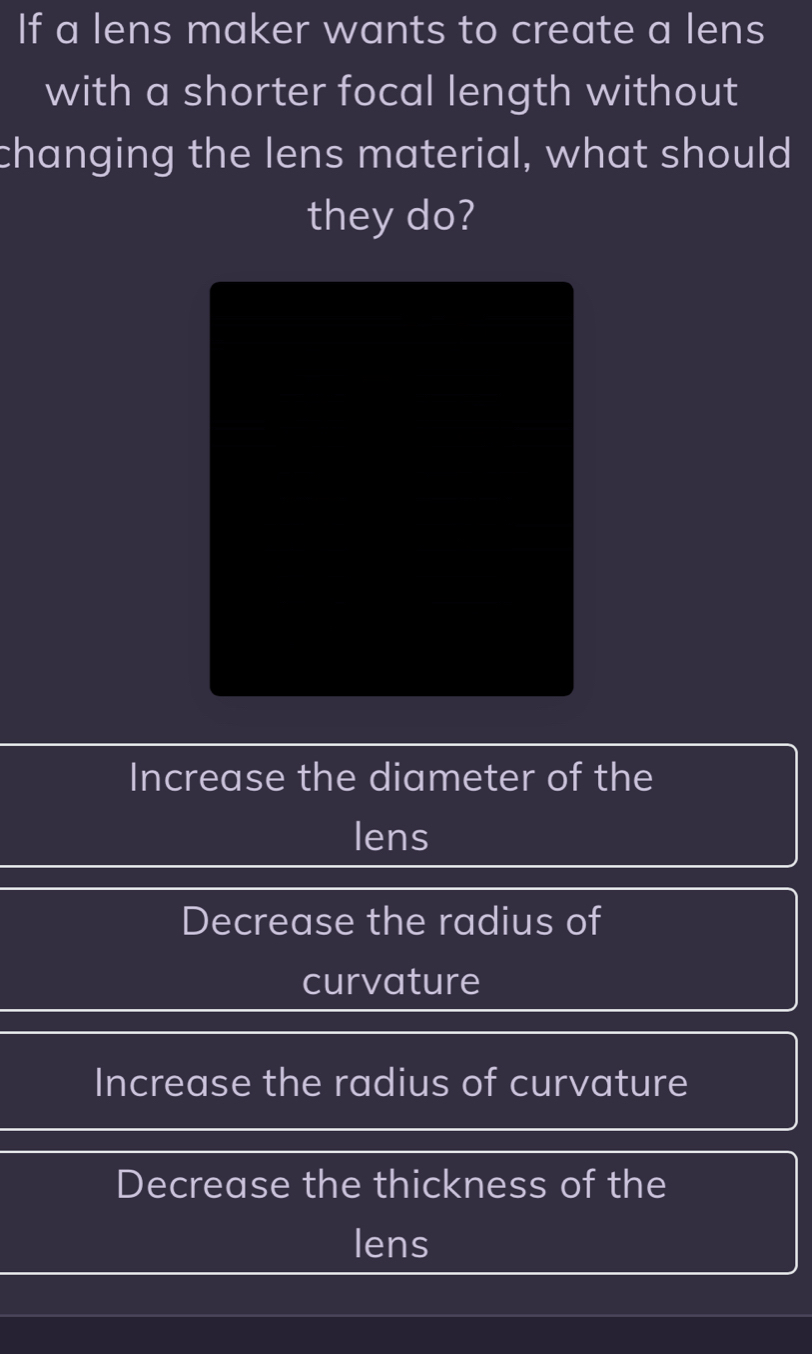 If a lens maker wants to create a lens
with a shorter focal length without
changing the lens material, what should
they do?
Increase the diameter of the
lens
Decrease the radius of
curvature
Increase the radius of curvature
Decrease the thickness of the
lens