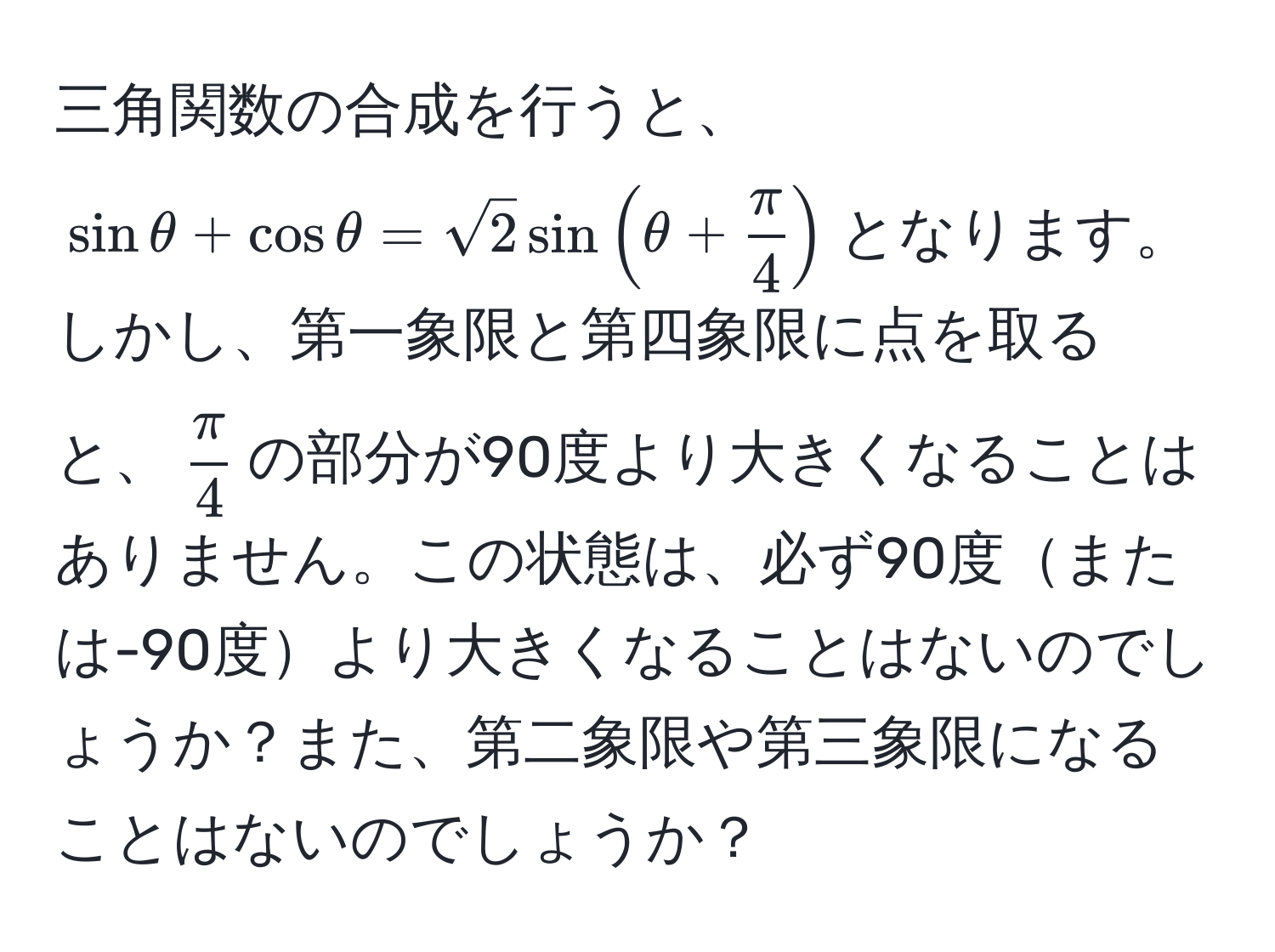 三角関数の合成を行うと、$sinθ + cosθ = sqrt(2)sin(θ +  π/4 )$となります。しかし、第一象限と第四象限に点を取ると、$ π/4 $の部分が90度より大きくなることはありません。この状態は、必ず90度または-90度より大きくなることはないのでしょうか？また、第二象限や第三象限になることはないのでしょうか？