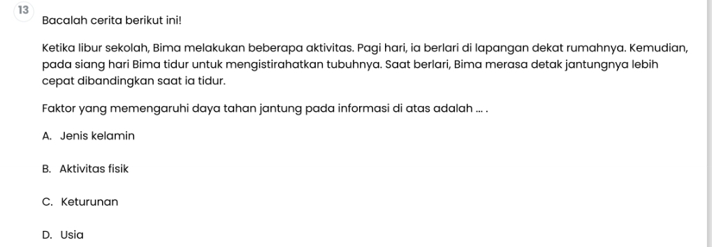 Bacalah cerita berikut ini!
Ketika libur sekolah, Bima melakukan beberapa aktivitas. Pagi hari, ia berlari di lapangan dekat rumahnya. Kemudian,
pada siang hari Bima tidur untuk mengistirahatkan tubuhnya. Saat berlari, Bima merasa detak jantungnya lebih
cepat dibandingkan saat ia tidur.
Faktor yang memengaruhi daya tahan jantung pada informasi di atas adalah ... .
A. Jenis kelamin
B. Aktivitas fisik
C. Keturunan
D. Usia