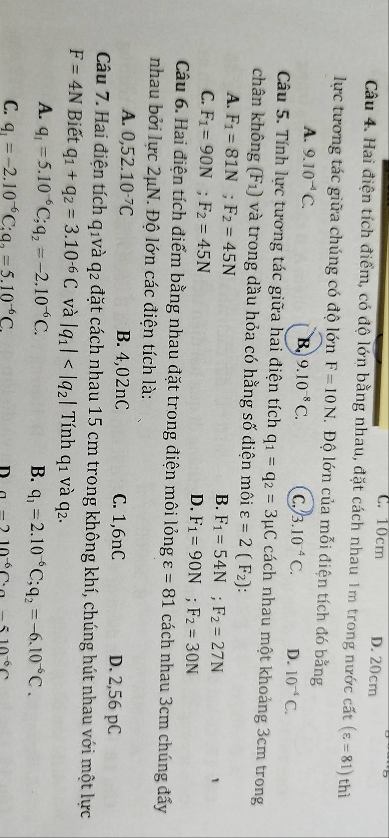 C. 10cm D. 20cm
Câu 4. Hai điện tích điểm, có độ lớn bằng nhau, đặt cách nhau 1m trong nước cất (varepsilon =81) thì
lực tương tác giữa chúng có độ lớn F=10N. Độ lớn của mỗi điện tích đó bằng
A. 9.10^(-4)C. 9.10^(-8)C.
B.
C. 3.10^(-4)C.
D. 10^(-4)C.
Câu 5. Tính lực tương tác giữa hai điện tích q_1=q_2=3mu C cách nhau một khoảng 3cm trong
chân không (F_1) và trong dầu hỏa có hằng số điện môi varepsilon =2(F_2):
A. F_1=81N;F_2=45N F_1=54N;F_2=27N
B.
C. F_1=90N;F_2=45N
D. F_1=90N;F_2=30N
Câu 6. Hai điện tích điểm bằng nhau đặt trong điện môi longvarepsilon =81 cách nhau 3cm chúng đẩy
nhau bởi lực 2μN. Độ lớn các điện tích là:
A. 0,52.10^(-7)C B. 4,02nC C. 1,6nC D. 2,56 pC
Câu 7. Hai điện tích q_1 và q_2 đặt cách nhau 15 cm trong không khí, chúng hút nhau với một lực
F=4N Biết q_1+q_2=3.10^(-6)C và |q_1| Tính q_1 và q2.
A. q_1=5.10^(-6)C;q_2=-2.10^(-6)C.
B. q_1=2.10^(-6)C;q_2=-6.10^(-6)C.
C. q_1=-2.10^(-6)C;q_2=5.10^(-6)C. D a-210^(-6)C· a-510^(-6)C