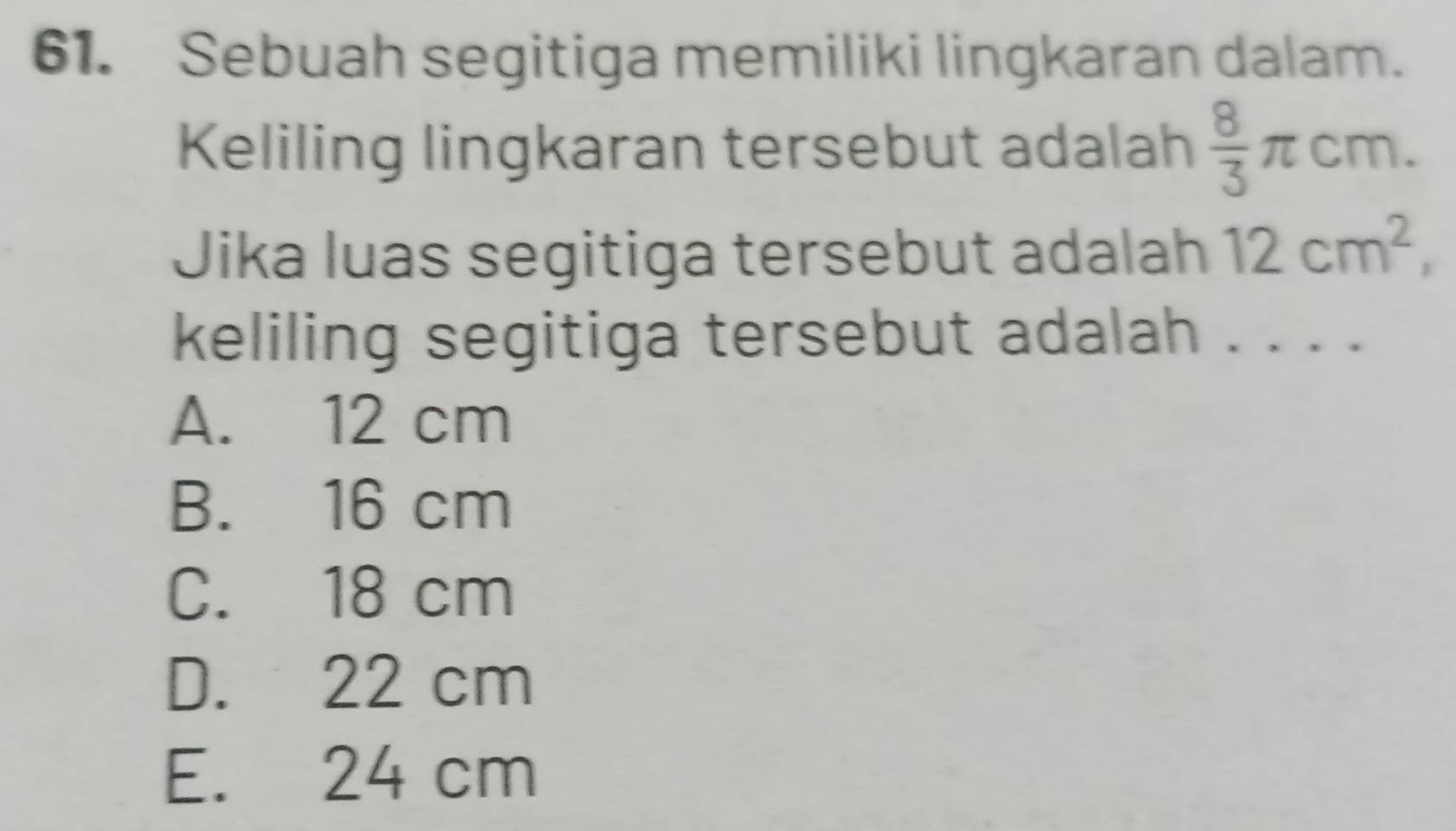 Sebuah segitiga memiliki lingkaran dalam.
Keliling lingkaran tersebut adalah  8/3 π cm. 
Jika luas segitiga tersebut adalah 12cm^2, 
keliling segitiga tersebut adalah . . . .
A. 12 cm
B. 16 cm
C. 18 cm
D. 22 cm
E. 24 cm