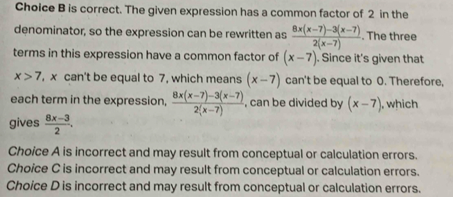 Choice B is correct. The given expression has a common factor of 2 in the
denominator, so the expression can be rewritten as  (8x(x-7)-3(x-7))/2(x-7) . The three
terms in this expression have a common factor of (x-7). Since it's given that
x>7 , x can't be equal to 7, which means (x-7) can't be equal to O. Therefore,
each term in the expression,  (8x(x-7)-3(x-7))/2(x-7)  , can be divided by (x-7) , which
gives  (8x-3)/2 .
Choice A is incorrect and may result from conceptual or calculation errors.
Choice C is incorrect and may result from conceptual or calculation errors.
Choice D is incorrect and may result from conceptual or calculation errors.