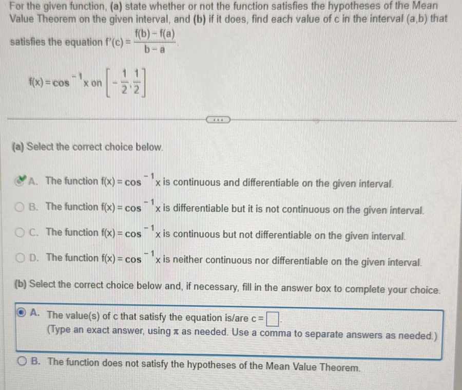 For the given function, (a) state whether or not the function satisfies the hypotheses of the Mean
Value Theorem on the given interval, and (b) if it does, find each value of c in the interval (a,b) that
satisfies the equation f'(c)= (f(b)-f(a))/b-a .
f(x)=cos^(-1)xon[- 1/2 , 1/2 ]
(a) Select the correct choice below.
A. The function f(x)=cos^(-1)x is continuous and differentiable on the given interval.
B. The function f(x)=cos^(-1)x is differentiable but it is not continuous on the given interval.
C. The function f(x)=cos^(-1)x is continuous but not differentiable on the given interval.
D. The function f(x)=cos^(-1)x is neither continuous nor differentiable on the given interval.
(b) Select the correct choice below and, if necessary, fill in the answer box to complete your choice.
A. The value(s) of c that satisfy the equation is/are c=□. 
(Type an exact answer, using π as needed. Use a comma to separate answers as needed.)
B. The function does not satisfy the hypotheses of the Mean Value Theorem.