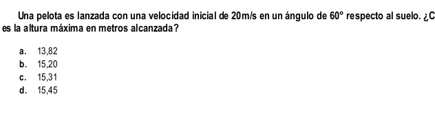 Una pelota es lanzada con una velocidad inicial de 20m/s en un ángulo de 60° respecto al suelo. ¿C
es la altura máxima en metros alcanzada?
a. 13,82
b. 15,20
c. 15,31
d. 15,45