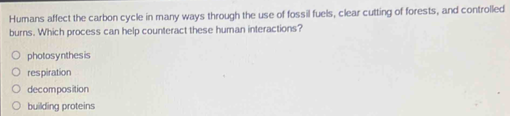 Humans affect the carbon cycle in many ways through the use of fossil fuels, clear cutting of forests, and controlled
burns. Which process can help counteract these human interactions?
photosynthesis
respiration
decomposition
building proteins