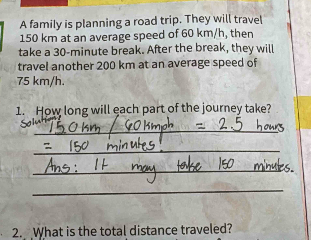 A family is planning a road trip. They will travel
150 km at an average speed of 60 km/h, then 
take a 30-minute break. After the break, they will 
travel another 200 km at an average speed of
75 km/h. 
1. How long will each part of the journey take? 
_ 
_ 
_ 
_ 
2. What is the total distance traveled?