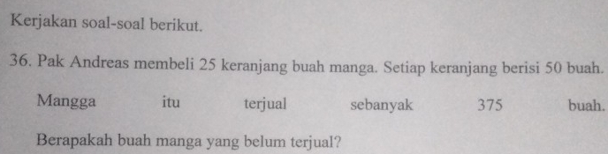 Kerjakan soal-soal berikut. 
36. Pak Andreas membeli 25 keranjang buah manga. Setiap keranjang berisi 50 buah. 
Mangga itu terjual sebanyak 375 buah. 
Berapakah buah manga yang belum terjual?