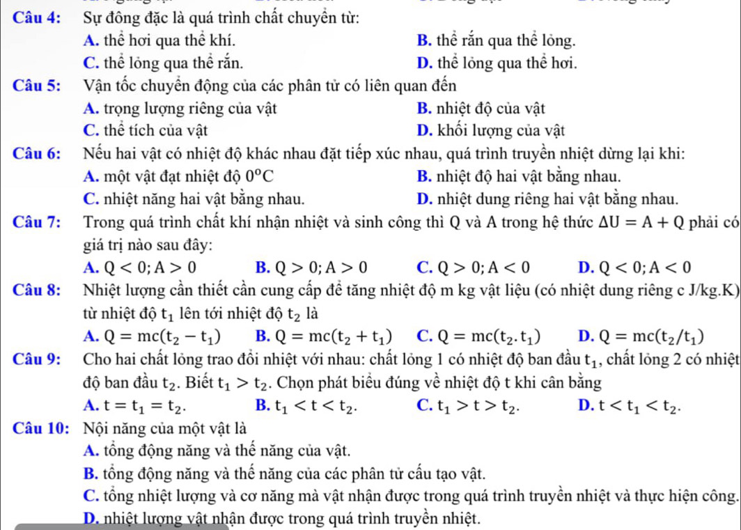 Sự đông đặc là quá trình chất chuyển từ:
A. thể hơi qua thể khí. B. thể rắn qua thể lỏng.
C. thể lỏng qua thể rắn. D. thể lỏng qua thể hơi.
Câu 5: Vận tốc chuyển động của các phân tử có liên quan đến
A. trọng lượng riêng của vật B. nhiệt độ của vật
C. thể tích của vật D. khối lượng của vật
Câu 6: Nếu hai vật có nhiệt độ khác nhau đặt tiếp xúc nhau, quá trình truyền nhiệt dừng lại khi:
A. một vật đạt nhiệt độ 0^oC B. nhiệt độ hai vật bằng nhau.
C. nhiệt năng hai vật bằng nhau. D. nhiệt dung riêng hai vật bằng nhau.
Câu 7: Trong quá trình chất khí nhận nhiệt và sinh công thì Q và A trong hệ thức △ U=A+Q phải có
giá trị nào sau đây:
A. Q<0;A>0 B. Q>0;A>0 C. Q>0;A<0</tex> D. Q<0;A<0</tex>
Câu 8: Nhiệt lượng cần thiết cần cung cấp để tăng nhiệt độ m kg vật liệu (có nhiệt dung riêng c J/kg.K)
từ nhiệt độ t_1 lên tới nhiệt độ t_2 là
A. Q=mc(t_2-t_1) B. Q=mc(t_2+t_1) C. Q=mc(t_2.t_1) D. Q=mc(t_2/t_1)
Câu 9: Cho hai chất lỏng trao đồi nhiệt với nhau: chất lỏng 1 có nhiệt độ ban đầu t_1 , chất lỏng 2 có nhiệt
độ ban đầu t_2. Biết t_1>t_2. Chọn phát biểu đúng về nhiệt độ t khi cân bằng
A. t=t_1=t_2. B. t_1 C. t_1>t>t_2. D. t
Câu 10: Nội năng của một vật là
A. tổng động năng và thế năng của vật.
B. tổng động năng và thế năng của các phân tử cấu tạo vật.
C. tổng nhiệt lượng và cơ năng mà vật nhận được trong quá trình truyền nhiệt và thực hiện công.
D. nhiệt lượng vật nhận được trong quá trình truyền nhiệt.