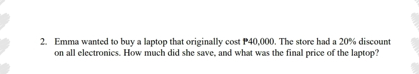 Emma wanted to buy a laptop that originally cost P40,000. The store had a 20% discount 
on all electronics. How much did she save, and what was the final price of the laptop?