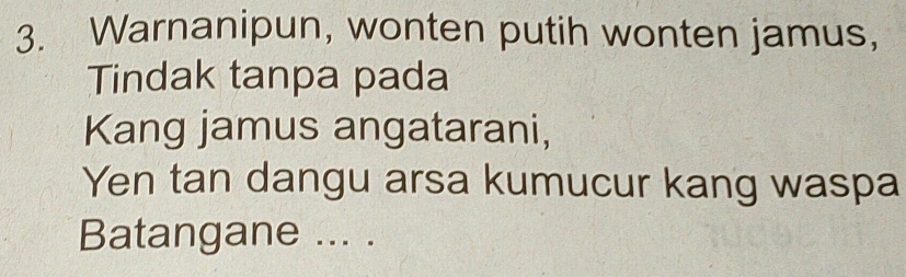 Warnanipun, wonten putih wonten jamus, 
Tindak tanpa pada 
Kang jamus angatarani, 
Yen tan dangu arsa kumucur kang waspa 
Batangane ... .