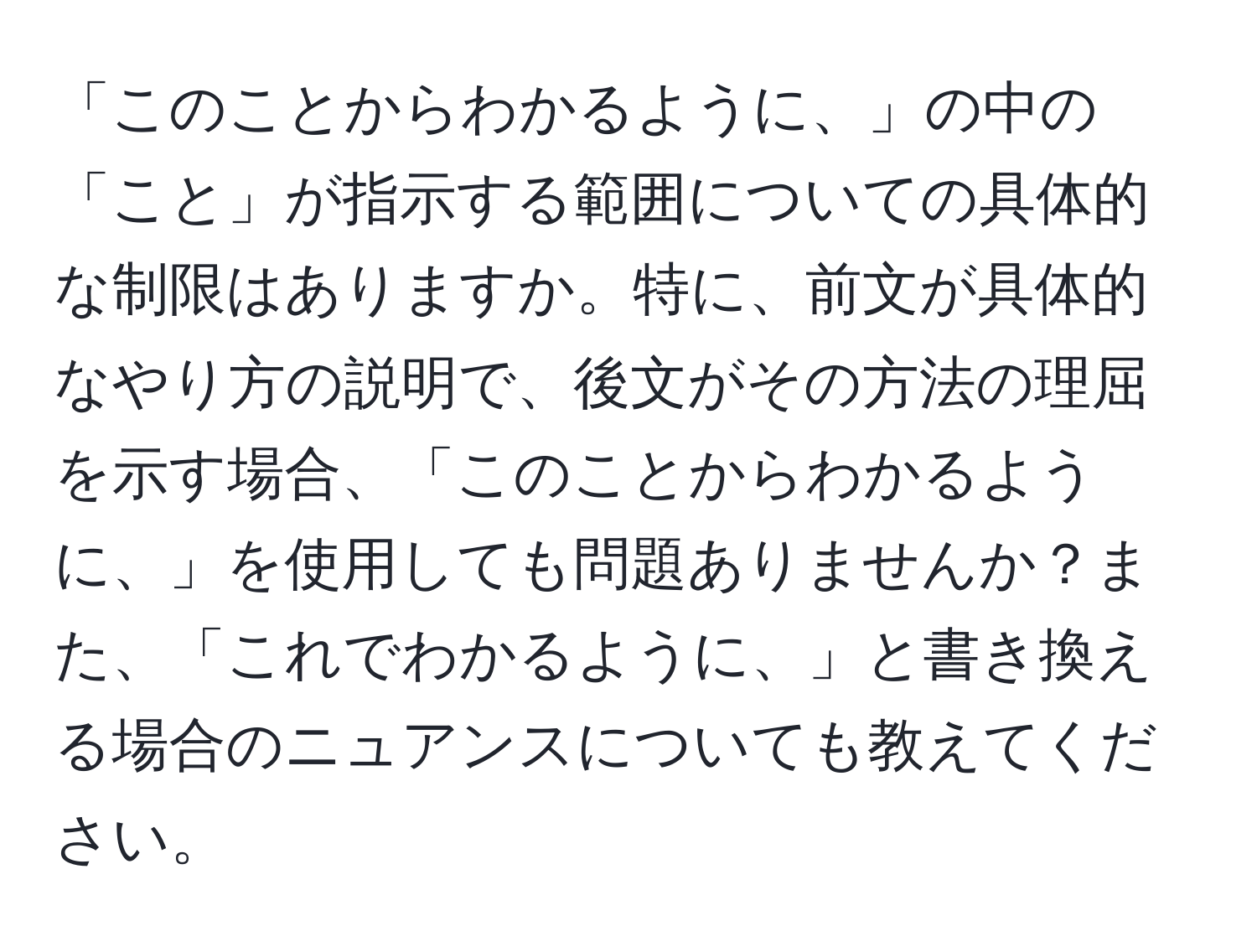 「このことからわかるように、」の中の「こと」が指示する範囲についての具体的な制限はありますか。特に、前文が具体的なやり方の説明で、後文がその方法の理屈を示す場合、「このことからわかるように、」を使用しても問題ありませんか？また、「これでわかるように、」と書き換える場合のニュアンスについても教えてください。