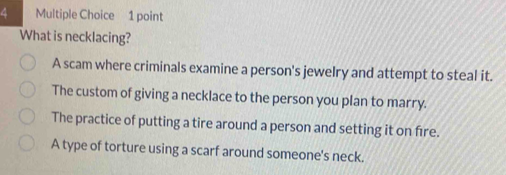 What is necklacing?
A scam where criminals examine a person's jewelry and attempt to steal it.
The custom of giving a necklace to the person you plan to marry.
The practice of putting a tire around a person and setting it on fire.
A type of torture using a scarf around someone's neck.