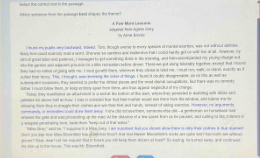 Seect the comect test, In the passage
Which serience thom the passage beast snapes the theme?
J. Few Morn Lessan
aca gd for Jugei Citty
1y Aanie Bnonts
I feuse my pupls ver badkwant, isoved. TTons, though overse to every spedes of mental exertion, was not without abilities.
May Ans could scarcally read a word. She was so carefess and nadentive that I could hardly get on with her at all. However, by
dint of grest lator sno potience, I menaged to get something doss is the moring, and then aucompanted my young charge sul
into the gantes and adjavenl grausos for a littls recrsation before dinmer. These we got wang tolszably together, exsept that I tounci
they had no notion of going with me. I must go with ther, wherever they ctous to lead ms. I must rn, walk, of stand, exactly as it
auited their fancy. This, I thought, was reversing the onter af shings. I found it doubly disogreeable, as on this as well as
sufrequent ossasions, they sessned io pester the diriest places-and the most divnal accupatioes. But there was no remety
lither I must follow them, or keep-entrely spart them ther, and this appear seglectful of my charps.
Fobay, they momifested an alladvment is a will at the bottorn of the lw, where they penisted in sabbling with Micka and
pelies fol whove taid an tour. I was in comtant fear that their mether woul wee there tors the window, and blanse the for
allowing them thus to draggle their stelhes and wet tei feet and hands, israad of taking seercse. However, no-argumemnts,
commands, or encealies could law them away. If she clid not see them, semeose else clid-a genfleman on Ferselusk fad
enawet the gate and was procesding up the roae. A the distasse of a tew jases trn us he paused, and calsing to the chitzres in
a wopish penelrwing lone, lake thee "keep out of that watss."
"Miss Eres," said he, "I supposs it is trlss Gery. I am surprised that you shoutd allow ther is dety their cothes in that marver
Don't you sas how Men Biccenfield his solte) her froskT fnd that trastes Bacestest's socks are quie wer? And bat'h are withow
ploves? Dew, eeat Let me-sequest that in tuture you will keep them-decent at least!" So saying, he turned away; and-continwsc
tis sow up to the house. This was Mr. Bicsorfeld