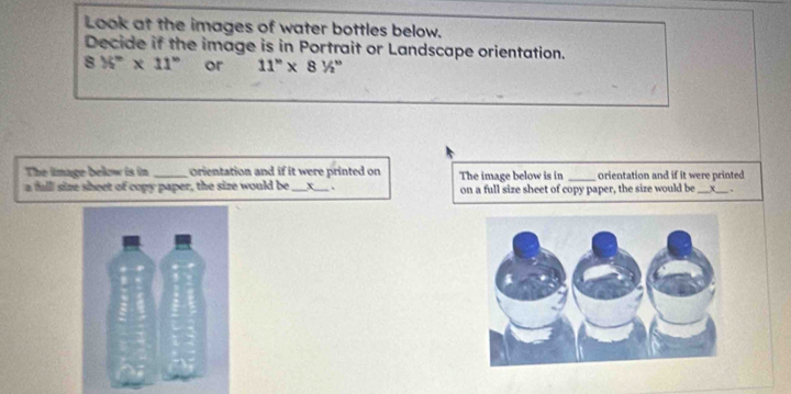 Look at the images of water bottles below. 
Decide if the image is in Portrait or Landscape orientation.
8% ^circ * 11° or 11''* 8'/''
The limage below is in orientation and if it were printed on 
a fulll size sheet of copy paper, the size would be _+_ The image below is in on a full size sheet of copy paper, the size would be orientation and if it were printed 
x