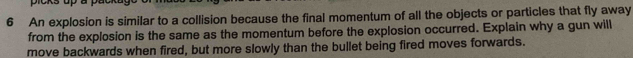 picks up a 
6 An explosion is similar to a collision because the final momentum of all the objects or particles that fly away 
from the explosion is the same as the momentum before the explosion occurred. Explain why a gun will 
move backwards when fired, but more slowly than the bullet being fired moves forwards.