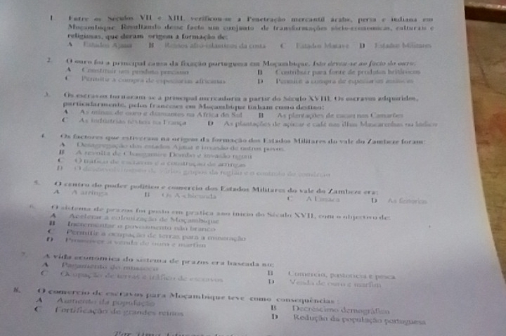 Fatre os Neçudos VII A. verificou-se a Penetração mercantil árabe, persa e indiana em
Muçambique Resultando desse facto um conjunto de transãurmações sócio-economicas, calturais e
religisas, que deram origem a formação de:
A  Ettdeo Ajasa B Memos alto-islasticos da conta C Eatadon Matave D Estados Máitares
2. O curo foi a principal cama da fexação purtaguma em Moçambigue. Isto devi-se ao fácio do ouro.
A  Coostitair um prodeo precaso B Contribuir para fonte de prodatos britórocos
C    Permitir a compra de espeñórias africanas D  Penmité a compra de espoñaras esio e
3.  Os escravos tornaram se a pricipal mercadoria a partr do Séxulo XVIL Os escraves adquidos,
particafarmente, pelos franceses em Moçambique tinham como destino:
A  As minas de ouro e diamantes na África do Sul B As plantações de cacau nos Camarões
C  As indfútrias nextos no França D As plantações de açimar e café nas ilhas Mancarendas no ládics
4 Os factores que estiváram na orígeos da formação dos Estados Militares do vale do Zambez foram:
A Destgregação das estados Ajaua e imusão de ostros puvos.
I A revolta de Clamire Dembo e invasão ngum
O  mátço de cscia o é a construção de arngas
O deseovolvinseo de vários gapos da retho eo contmão de comérão
5 O centro do poder político e comercio dos Estados Militares do vale do Zambezz era:
A A arvings B Os A-chicunda C A Emaca D As fienorian
O sistema de pracos foi posto em prática aso inicio do Século XVII, com o ubjectivo des
A Aceterar a colonização de Moçambique
B  Inerementar o povoaento não branco 
C   Permitie a ocupação de terras par a mieração
Promiver à venla de oum e martim
A vida económica do sistema de prazos era baseada no;
A  Paramento do mussoço B Comercio, pastóricia e pesca
C  O upação de tervas e ináfico de esceivos D Venda de ouro g marfim
O comercio de escravos para Moçambique teve como consequências :
A Aumento da população B Decréscimo demográfico
Fortificação de grandes reinos D Redução da população portaguesa