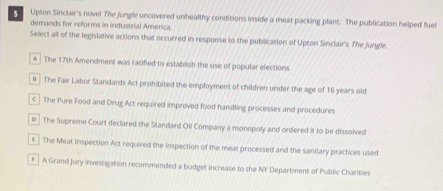 Upton Sinclair's novel The Jungle uncovered unhealthy conditions inside a meat packing plant. The publication helped fuel
demands for reforms in industrial America.
Select all of the legislative actions that occurred in response to the publication of Upton Sinclair's The Jungle.
A The 17th Amendment was ratified to establish the use of popular elections
в The Fair Labor Standards Act prohibited the employment of children under the age of 16 years old
c The Pure Food and Drug Act required improved food handling processes and procedures
D The Supreme Court declared the Standard Oil Company a monopoly and ordered it to be dissolved
€ The Meat Inspection Act required the inspection of the meat processed and the sanitary practices used
€ A Grand Jury investigation recommended a budget increase to the NY Department of Public Charities