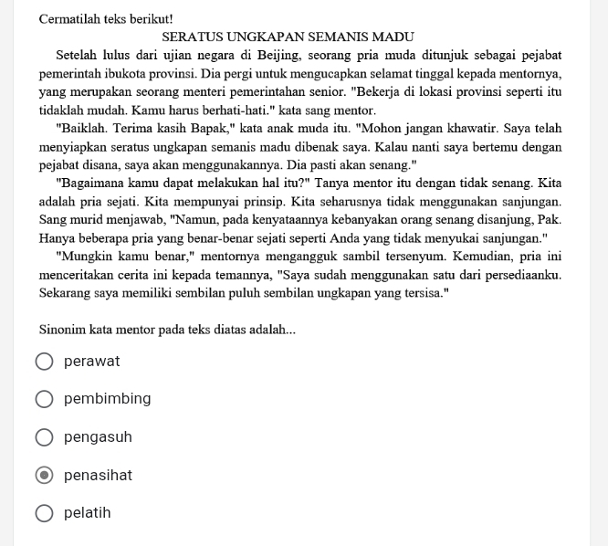 Cermatilah teks berikut!
SERATUS UNGKAPAN SEMANIS MADU
Setelah lulus dari ujian negara di Beijing, seorang pria muda ditunjuk sebagai pejabat
pemerintah ibukota provinsi. Dia pergi untuk mengucapkan selamat tinggal kepada mentornya,
yang merupakan seorang menteri pemerintahan senior. "Bekerja di lokasi provinsi seperti itu
tidaklah mudah. Kamu harus berhati-hati." kata sang mentor.
"Baiklah. Terima kasih Bapak," kata anak muda itu. "Mohon jangan khawatir. Saya telah
menyiapkan seratus ungkapan semanis madu dibenak saya. Kalau nanti saya bertemu dengan
pejabat disana, saya akan menggunakannya. Dia pasti akan senang."
"Bagaimana kamu dapat melakukan hal itu?" Tanya mentor itu dengan tidak senang. Kita
adalah pria sejati. Kita mempunyai prinsip. Kita seharusnya tidak menggunakan sanjungan.
Sang murid menjawab, "Namun, pada kenyataannya kebanyakan orang senang disanjung, Pak.
Hanya beberapa pria yang benar-benar sejati seperti Anda yang tidak menyukai sanjungan."
"Mungkin kamu benar," mentornya mengangguk sambil tersenyum. Kemudian, pria ini
menceritakan cerita ini kepada temannya, "Saya sudah menggunakan satu dari persediaanku.
Sekarang saya memiliki sembilan puluh sembilan ungkapan yang tersisa."
Sinonim kata mentor pada teks diatas adalah...
perawat
pembimbing
pengasuh
penasihat
pelatih