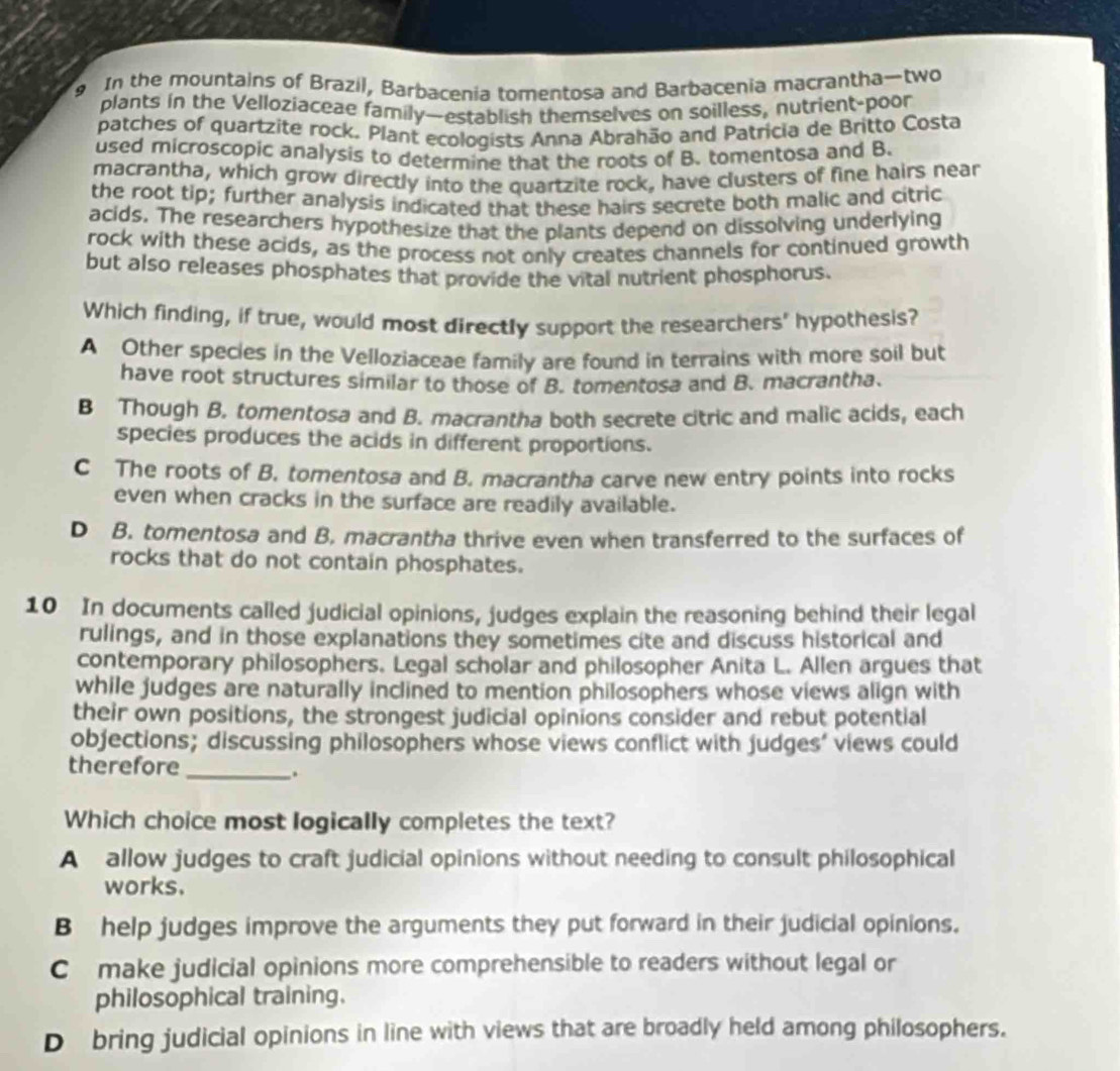 In the mountains of Brazil, Barbacenia tomentosa and Barbacenia macrantha—two
plants in the Velloziaceae family—establish themselves on soilless, nutrient-poor
patches of quartzite rock. Plant ecologists Anna Abrahão and Patricia de Britto Costa
used microscopic analysis to determine that the roots of B. tomentosa and B.
macrantha, which grow directly into the quartzite rock, have clusters of fine hairs near
the root tip; further analysis indicated that these hairs secrete both malic and citric
acids. The researchers hypothesize that the plants depend on dissolving underlying
rock with these acids, as the process not only creates channels for continued growth
but also releases phosphates that provide the vital nutrient phosphorus.
Which finding, if true, would most directly support the researchers' hypothesis?
A Other species in the Velloziaceae family are found in terrains with more soil but
have root structures similar to those of B. tomentosa and B. macrantha.
B Though B. tomentosa and B. macrantha both secrete citric and malic acids, each
species produces the acids in different proportions.
C The roots of B. tomentosa and B. macrantha carve new entry points into rocks
even when cracks in the surface are readily available.
D B. tomentosa and B. macrantha thrive even when transferred to the surfaces of
rocks that do not contain phosphates.
10 In documents called judicial opinions, judges explain the reasoning behind their legal
rulings, and in those explanations they sometimes cite and discuss historical and
contemporary philosophers. Legal scholar and philosopher Anita L. Allen argues that
while judges are naturally inclined to mention philosophers whose views align with
their own positions, the strongest judicial opinions consider and rebut potential
objections; discussing philosophers whose views conflict with judges’ views could
therefore_
.
Which choice most logically completes the text?
A allow judges to craft judicial opinions without needing to consult philosophical
works.
B help judges improve the arguments they put forward in their judicial opinions.
C make judicial opinions more comprehensible to readers without legal or
philosophical training.
D bring judicial opinions in line with views that are broadly held among philosophers.