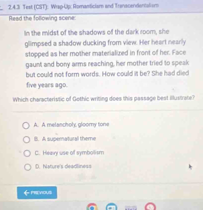 Test (CST): Wrap-Up: Romanticiam and Tranacendentalism
Read the following scene:
In the midst of the shadows of the dark room, she
glimpsed a shadow ducking from view. Her heart nearly
stopped as her mother materialized in front of her. Face
gaunt and bony arms reaching, her mother tried to speak
but could not form words. How could it be? She had died
five years ago.
Which characteristic of Gothic writing does this passage best illustrate?
A. A melancholy, gloomy tone
B. A supernatural theme
C. Heavy use of symbolism
D. Nature's deadliness
PREVIOUS