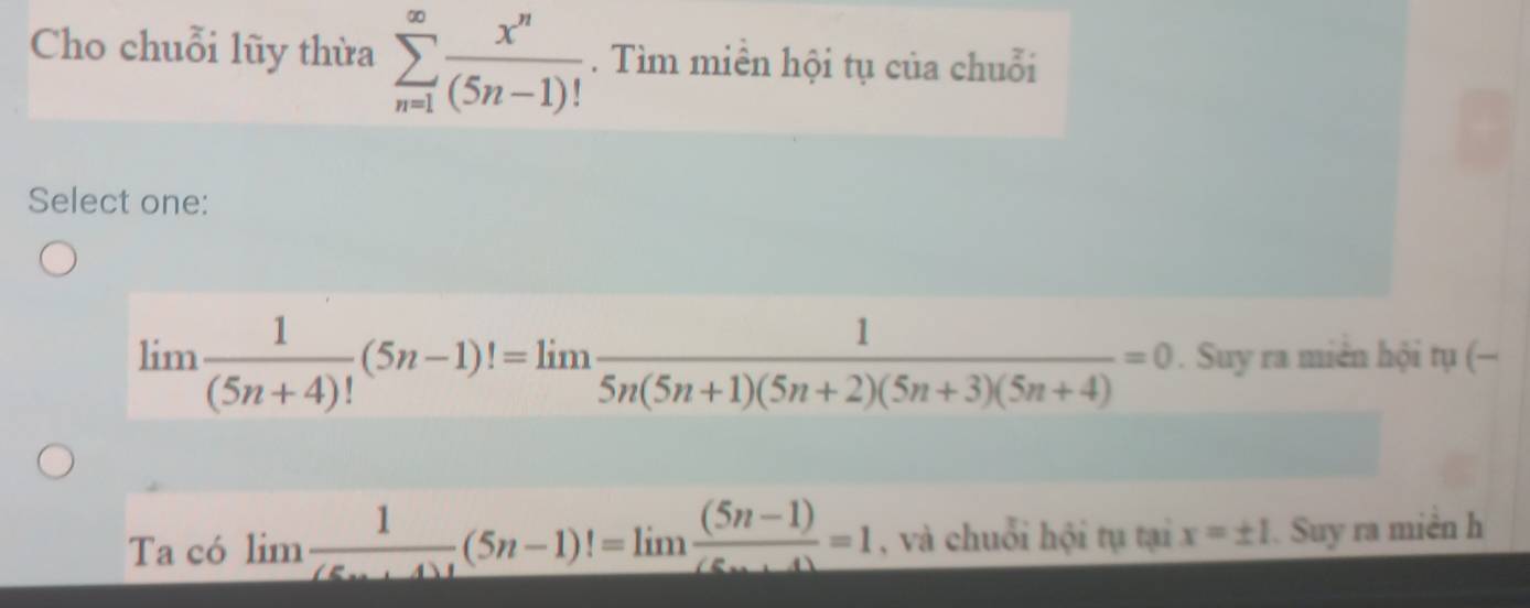 Cho chuỗi lũy thừa sumlimits _(n=1)^(∈fty) x^n/(5n-1)! . Tìm miền hội tụ của chuỗi 
Select one:
limlimits  1/(5n+4)! (5n-1)!=limlimits  1/5n(5n+1)(5n+2)(5n+3)(5n+4) =0. Suy ra miên hội tụ (— 
Ta có limlimits  1/(5n+4)! (5n-1)!=limlimits  ((5n-1))/(5n+4) =1 , và chuỗi hội tụ tại x=± 1. Suy ra miền h