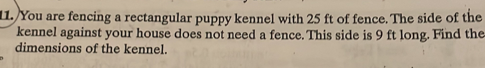 You are fencing a rectangular puppy kennel with 25 ft of fence. The side of the 
kennel against your house does not need a fence. This side is 9 ft long. Find the 
dimensions of the kennel.