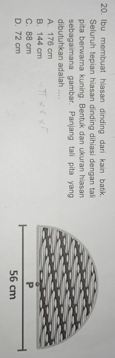 Ibu membuat hiasan dinding dari kain batik.
Seluruh tepian hiasan dinding dihiasi dengan tali
pita berwarna kuning. Bentuk dan ukuran hiasan
sebagaimana gambar. Panjang tali pita yang
dibutuhkan adalah ....
A. 176 cm
B. 144 cm
C. 88 cm
D. 72 cm